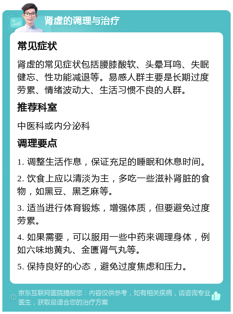 肾虚的调理与治疗 常见症状 肾虚的常见症状包括腰膝酸软、头晕耳鸣、失眠健忘、性功能减退等。易感人群主要是长期过度劳累、情绪波动大、生活习惯不良的人群。 推荐科室 中医科或内分泌科 调理要点 1. 调整生活作息，保证充足的睡眠和休息时间。 2. 饮食上应以清淡为主，多吃一些滋补肾脏的食物，如黑豆、黑芝麻等。 3. 适当进行体育锻炼，增强体质，但要避免过度劳累。 4. 如果需要，可以服用一些中药来调理身体，例如六味地黄丸、金匮肾气丸等。 5. 保持良好的心态，避免过度焦虑和压力。