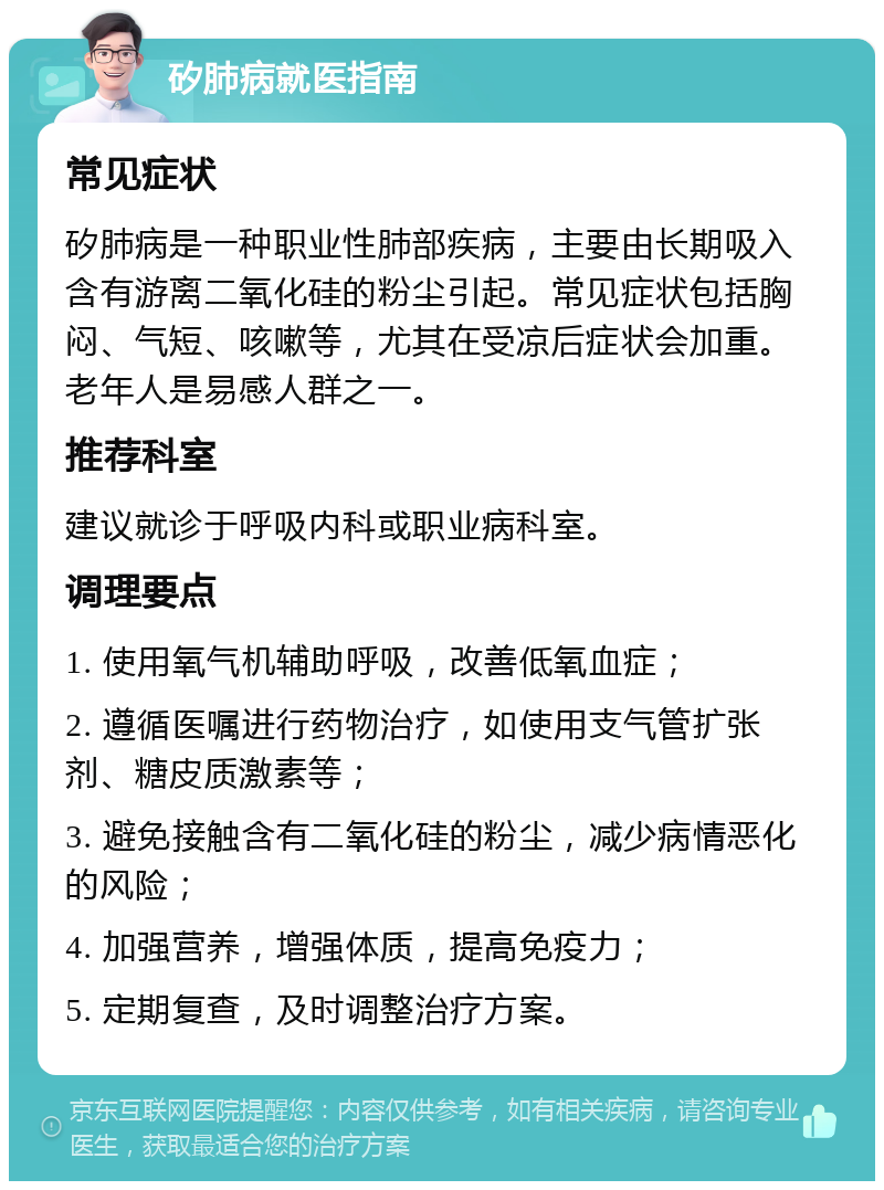 矽肺病就医指南 常见症状 矽肺病是一种职业性肺部疾病，主要由长期吸入含有游离二氧化硅的粉尘引起。常见症状包括胸闷、气短、咳嗽等，尤其在受凉后症状会加重。老年人是易感人群之一。 推荐科室 建议就诊于呼吸内科或职业病科室。 调理要点 1. 使用氧气机辅助呼吸，改善低氧血症； 2. 遵循医嘱进行药物治疗，如使用支气管扩张剂、糖皮质激素等； 3. 避免接触含有二氧化硅的粉尘，减少病情恶化的风险； 4. 加强营养，增强体质，提高免疫力； 5. 定期复查，及时调整治疗方案。