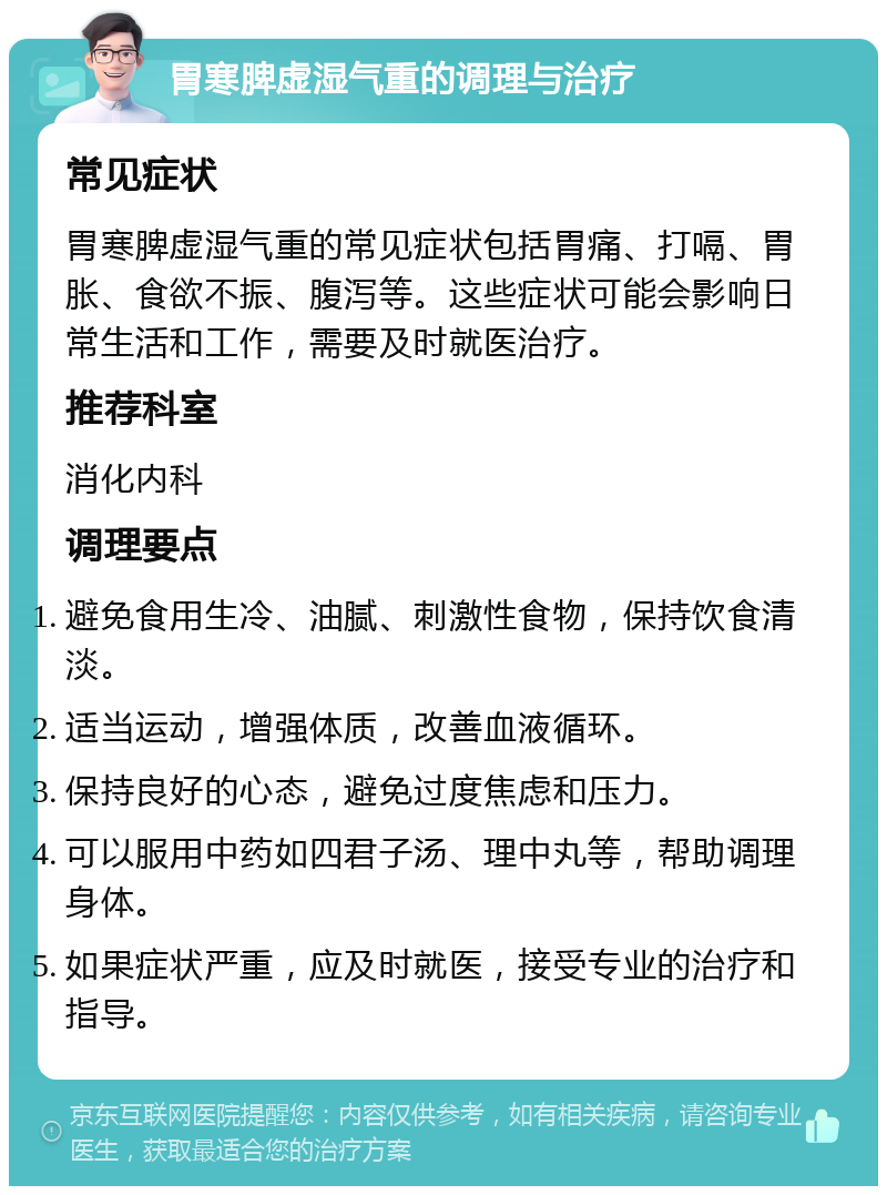 胃寒脾虚湿气重的调理与治疗 常见症状 胃寒脾虚湿气重的常见症状包括胃痛、打嗝、胃胀、食欲不振、腹泻等。这些症状可能会影响日常生活和工作，需要及时就医治疗。 推荐科室 消化内科 调理要点 避免食用生冷、油腻、刺激性食物，保持饮食清淡。 适当运动，增强体质，改善血液循环。 保持良好的心态，避免过度焦虑和压力。 可以服用中药如四君子汤、理中丸等，帮助调理身体。 如果症状严重，应及时就医，接受专业的治疗和指导。