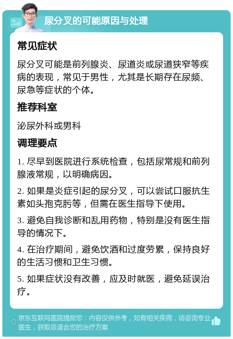 尿分叉的可能原因与处理 常见症状 尿分叉可能是前列腺炎、尿道炎或尿道狭窄等疾病的表现，常见于男性，尤其是长期存在尿频、尿急等症状的个体。 推荐科室 泌尿外科或男科 调理要点 1. 尽早到医院进行系统检查，包括尿常规和前列腺液常规，以明确病因。 2. 如果是炎症引起的尿分叉，可以尝试口服抗生素如头孢克肟等，但需在医生指导下使用。 3. 避免自我诊断和乱用药物，特别是没有医生指导的情况下。 4. 在治疗期间，避免饮酒和过度劳累，保持良好的生活习惯和卫生习惯。 5. 如果症状没有改善，应及时就医，避免延误治疗。