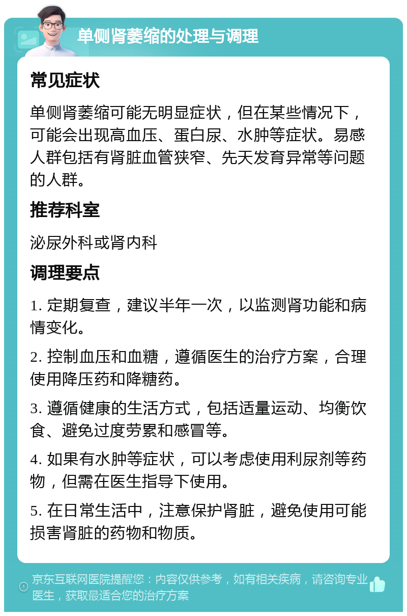 单侧肾萎缩的处理与调理 常见症状 单侧肾萎缩可能无明显症状，但在某些情况下，可能会出现高血压、蛋白尿、水肿等症状。易感人群包括有肾脏血管狭窄、先天发育异常等问题的人群。 推荐科室 泌尿外科或肾内科 调理要点 1. 定期复查，建议半年一次，以监测肾功能和病情变化。 2. 控制血压和血糖，遵循医生的治疗方案，合理使用降压药和降糖药。 3. 遵循健康的生活方式，包括适量运动、均衡饮食、避免过度劳累和感冒等。 4. 如果有水肿等症状，可以考虑使用利尿剂等药物，但需在医生指导下使用。 5. 在日常生活中，注意保护肾脏，避免使用可能损害肾脏的药物和物质。