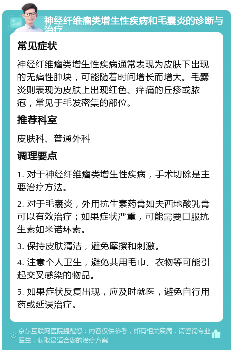 神经纤维瘤类增生性疾病和毛囊炎的诊断与治疗 常见症状 神经纤维瘤类增生性疾病通常表现为皮肤下出现的无痛性肿块，可能随着时间增长而增大。毛囊炎则表现为皮肤上出现红色、痒痛的丘疹或脓疱，常见于毛发密集的部位。 推荐科室 皮肤科、普通外科 调理要点 1. 对于神经纤维瘤类增生性疾病，手术切除是主要治疗方法。 2. 对于毛囊炎，外用抗生素药膏如夫西地酸乳膏可以有效治疗；如果症状严重，可能需要口服抗生素如米诺环素。 3. 保持皮肤清洁，避免摩擦和刺激。 4. 注意个人卫生，避免共用毛巾、衣物等可能引起交叉感染的物品。 5. 如果症状反复出现，应及时就医，避免自行用药或延误治疗。