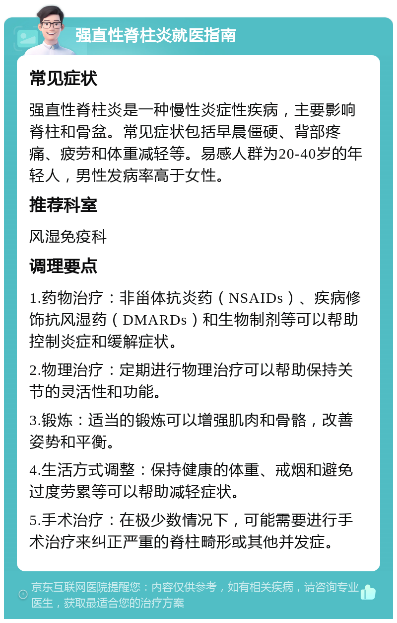 强直性脊柱炎就医指南 常见症状 强直性脊柱炎是一种慢性炎症性疾病，主要影响脊柱和骨盆。常见症状包括早晨僵硬、背部疼痛、疲劳和体重减轻等。易感人群为20-40岁的年轻人，男性发病率高于女性。 推荐科室 风湿免疫科 调理要点 1.药物治疗：非甾体抗炎药（NSAIDs）、疾病修饰抗风湿药（DMARDs）和生物制剂等可以帮助控制炎症和缓解症状。 2.物理治疗：定期进行物理治疗可以帮助保持关节的灵活性和功能。 3.锻炼：适当的锻炼可以增强肌肉和骨骼，改善姿势和平衡。 4.生活方式调整：保持健康的体重、戒烟和避免过度劳累等可以帮助减轻症状。 5.手术治疗：在极少数情况下，可能需要进行手术治疗来纠正严重的脊柱畸形或其他并发症。