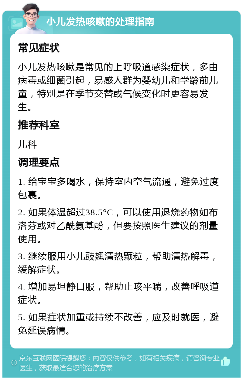 小儿发热咳嗽的处理指南 常见症状 小儿发热咳嗽是常见的上呼吸道感染症状，多由病毒或细菌引起，易感人群为婴幼儿和学龄前儿童，特别是在季节交替或气候变化时更容易发生。 推荐科室 儿科 调理要点 1. 给宝宝多喝水，保持室内空气流通，避免过度包裹。 2. 如果体温超过38.5°C，可以使用退烧药物如布洛芬或对乙酰氨基酚，但要按照医生建议的剂量使用。 3. 继续服用小儿豉翘清热颗粒，帮助清热解毒，缓解症状。 4. 增加易坦静口服，帮助止咳平喘，改善呼吸道症状。 5. 如果症状加重或持续不改善，应及时就医，避免延误病情。