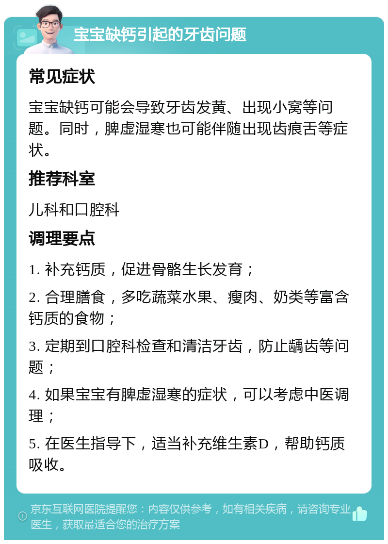 宝宝缺钙引起的牙齿问题 常见症状 宝宝缺钙可能会导致牙齿发黄、出现小窝等问题。同时，脾虚湿寒也可能伴随出现齿痕舌等症状。 推荐科室 儿科和口腔科 调理要点 1. 补充钙质，促进骨骼生长发育； 2. 合理膳食，多吃蔬菜水果、瘦肉、奶类等富含钙质的食物； 3. 定期到口腔科检查和清洁牙齿，防止龋齿等问题； 4. 如果宝宝有脾虚湿寒的症状，可以考虑中医调理； 5. 在医生指导下，适当补充维生素D，帮助钙质吸收。