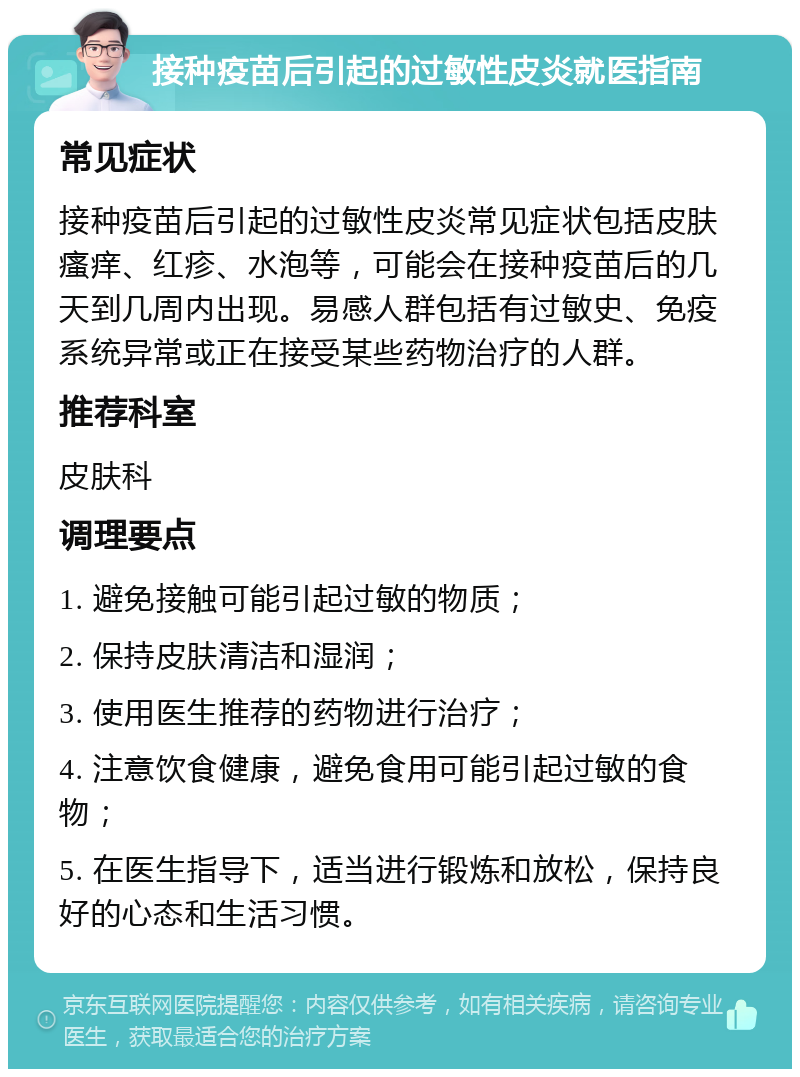 接种疫苗后引起的过敏性皮炎就医指南 常见症状 接种疫苗后引起的过敏性皮炎常见症状包括皮肤瘙痒、红疹、水泡等，可能会在接种疫苗后的几天到几周内出现。易感人群包括有过敏史、免疫系统异常或正在接受某些药物治疗的人群。 推荐科室 皮肤科 调理要点 1. 避免接触可能引起过敏的物质； 2. 保持皮肤清洁和湿润； 3. 使用医生推荐的药物进行治疗； 4. 注意饮食健康，避免食用可能引起过敏的食物； 5. 在医生指导下，适当进行锻炼和放松，保持良好的心态和生活习惯。