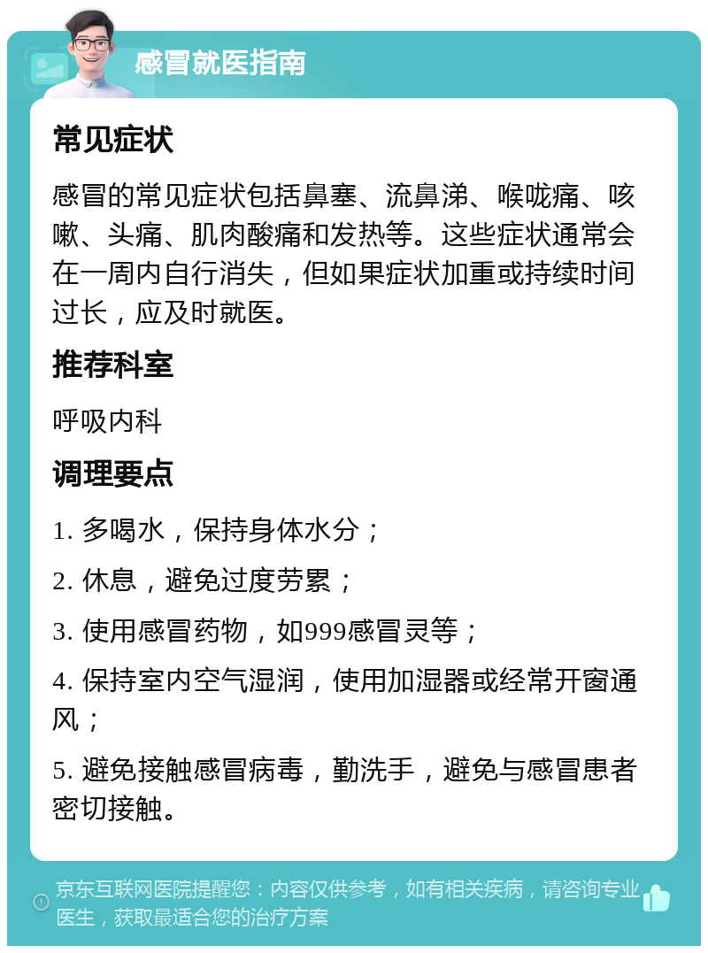 感冒就医指南 常见症状 感冒的常见症状包括鼻塞、流鼻涕、喉咙痛、咳嗽、头痛、肌肉酸痛和发热等。这些症状通常会在一周内自行消失，但如果症状加重或持续时间过长，应及时就医。 推荐科室 呼吸内科 调理要点 1. 多喝水，保持身体水分； 2. 休息，避免过度劳累； 3. 使用感冒药物，如999感冒灵等； 4. 保持室内空气湿润，使用加湿器或经常开窗通风； 5. 避免接触感冒病毒，勤洗手，避免与感冒患者密切接触。