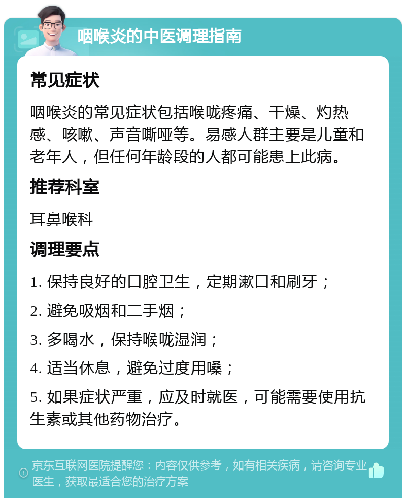 咽喉炎的中医调理指南 常见症状 咽喉炎的常见症状包括喉咙疼痛、干燥、灼热感、咳嗽、声音嘶哑等。易感人群主要是儿童和老年人，但任何年龄段的人都可能患上此病。 推荐科室 耳鼻喉科 调理要点 1. 保持良好的口腔卫生，定期漱口和刷牙； 2. 避免吸烟和二手烟； 3. 多喝水，保持喉咙湿润； 4. 适当休息，避免过度用嗓； 5. 如果症状严重，应及时就医，可能需要使用抗生素或其他药物治疗。