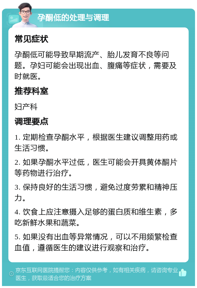 孕酮低的处理与调理 常见症状 孕酮低可能导致早期流产、胎儿发育不良等问题。孕妇可能会出现出血、腹痛等症状，需要及时就医。 推荐科室 妇产科 调理要点 1. 定期检查孕酮水平，根据医生建议调整用药或生活习惯。 2. 如果孕酮水平过低，医生可能会开具黄体酮片等药物进行治疗。 3. 保持良好的生活习惯，避免过度劳累和精神压力。 4. 饮食上应注意摄入足够的蛋白质和维生素，多吃新鲜水果和蔬菜。 5. 如果没有出血等异常情况，可以不用频繁检查血值，遵循医生的建议进行观察和治疗。