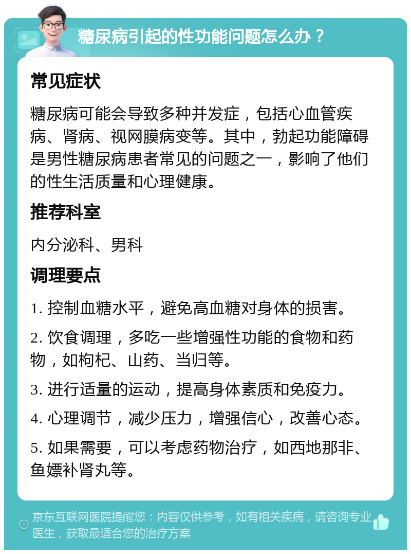 糖尿病引起的性功能问题怎么办？ 常见症状 糖尿病可能会导致多种并发症，包括心血管疾病、肾病、视网膜病变等。其中，勃起功能障碍是男性糖尿病患者常见的问题之一，影响了他们的性生活质量和心理健康。 推荐科室 内分泌科、男科 调理要点 1. 控制血糖水平，避免高血糖对身体的损害。 2. 饮食调理，多吃一些增强性功能的食物和药物，如枸杞、山药、当归等。 3. 进行适量的运动，提高身体素质和免疫力。 4. 心理调节，减少压力，增强信心，改善心态。 5. 如果需要，可以考虑药物治疗，如西地那非、鱼嫖补肾丸等。