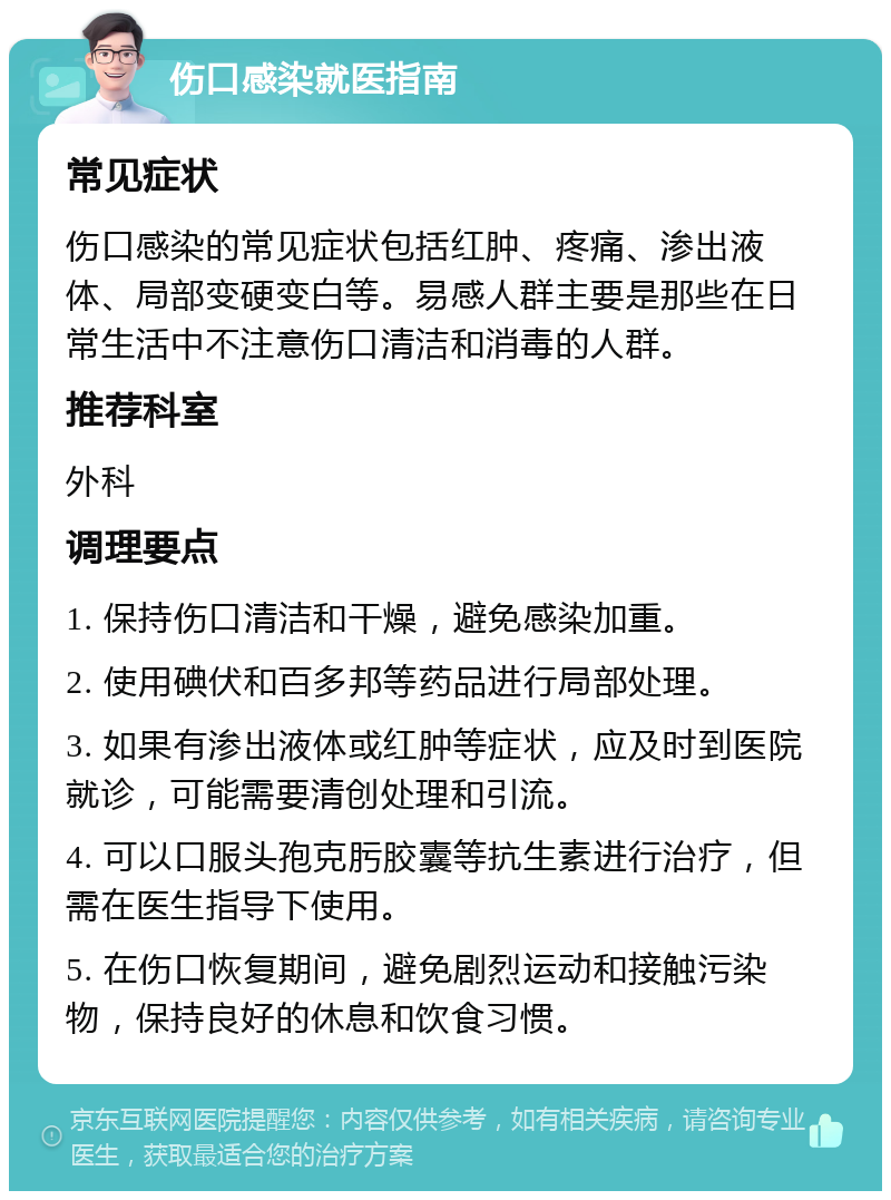 伤口感染就医指南 常见症状 伤口感染的常见症状包括红肿、疼痛、渗出液体、局部变硬变白等。易感人群主要是那些在日常生活中不注意伤口清洁和消毒的人群。 推荐科室 外科 调理要点 1. 保持伤口清洁和干燥，避免感染加重。 2. 使用碘伏和百多邦等药品进行局部处理。 3. 如果有渗出液体或红肿等症状，应及时到医院就诊，可能需要清创处理和引流。 4. 可以口服头孢克肟胶囊等抗生素进行治疗，但需在医生指导下使用。 5. 在伤口恢复期间，避免剧烈运动和接触污染物，保持良好的休息和饮食习惯。