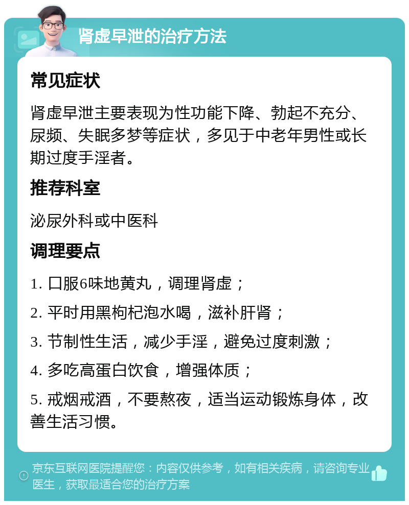 肾虚早泄的治疗方法 常见症状 肾虚早泄主要表现为性功能下降、勃起不充分、尿频、失眠多梦等症状，多见于中老年男性或长期过度手淫者。 推荐科室 泌尿外科或中医科 调理要点 1. 口服6味地黄丸，调理肾虚； 2. 平时用黑枸杞泡水喝，滋补肝肾； 3. 节制性生活，减少手淫，避免过度刺激； 4. 多吃高蛋白饮食，增强体质； 5. 戒烟戒酒，不要熬夜，适当运动锻炼身体，改善生活习惯。