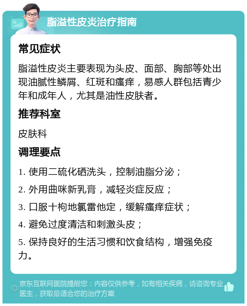 脂溢性皮炎治疗指南 常见症状 脂溢性皮炎主要表现为头皮、面部、胸部等处出现油腻性鳞屑、红斑和瘙痒，易感人群包括青少年和成年人，尤其是油性皮肤者。 推荐科室 皮肤科 调理要点 1. 使用二硫化硒洗头，控制油脂分泌； 2. 外用曲咪新乳膏，减轻炎症反应； 3. 口服十枸地氯雷他定，缓解瘙痒症状； 4. 避免过度清洁和刺激头皮； 5. 保持良好的生活习惯和饮食结构，增强免疫力。