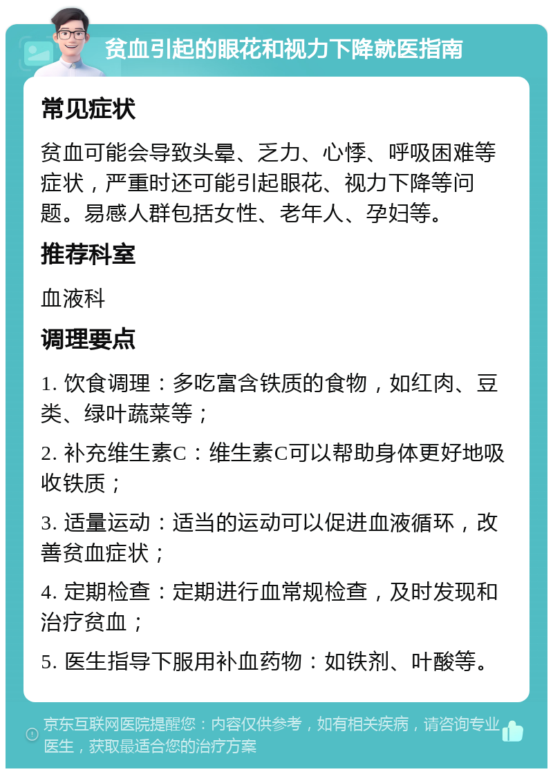 贫血引起的眼花和视力下降就医指南 常见症状 贫血可能会导致头晕、乏力、心悸、呼吸困难等症状，严重时还可能引起眼花、视力下降等问题。易感人群包括女性、老年人、孕妇等。 推荐科室 血液科 调理要点 1. 饮食调理：多吃富含铁质的食物，如红肉、豆类、绿叶蔬菜等； 2. 补充维生素C：维生素C可以帮助身体更好地吸收铁质； 3. 适量运动：适当的运动可以促进血液循环，改善贫血症状； 4. 定期检查：定期进行血常规检查，及时发现和治疗贫血； 5. 医生指导下服用补血药物：如铁剂、叶酸等。