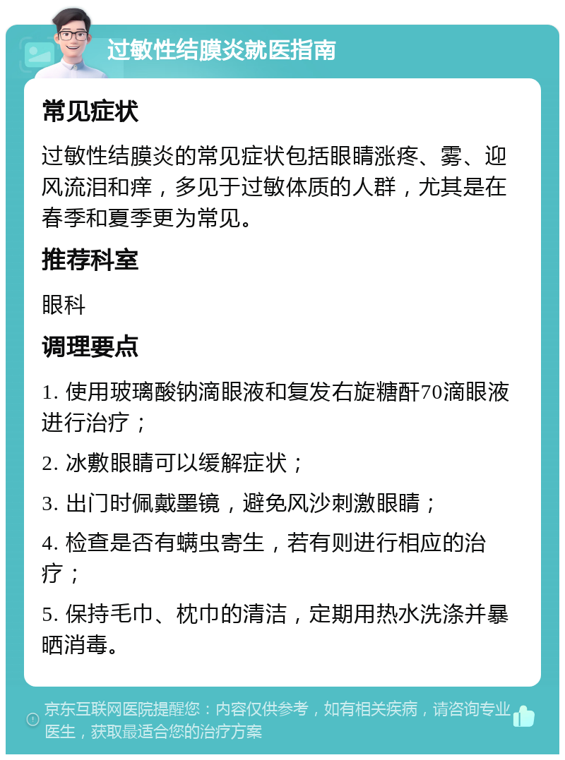 过敏性结膜炎就医指南 常见症状 过敏性结膜炎的常见症状包括眼睛涨疼、雾、迎风流泪和痒，多见于过敏体质的人群，尤其是在春季和夏季更为常见。 推荐科室 眼科 调理要点 1. 使用玻璃酸钠滴眼液和复发右旋糖酐70滴眼液进行治疗； 2. 冰敷眼睛可以缓解症状； 3. 出门时佩戴墨镜，避免风沙刺激眼睛； 4. 检查是否有螨虫寄生，若有则进行相应的治疗； 5. 保持毛巾、枕巾的清洁，定期用热水洗涤并暴晒消毒。