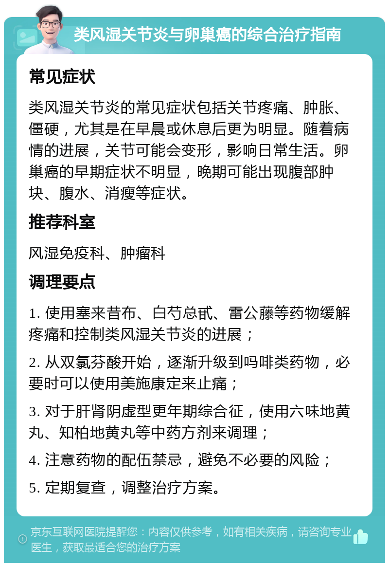 类风湿关节炎与卵巢癌的综合治疗指南 常见症状 类风湿关节炎的常见症状包括关节疼痛、肿胀、僵硬，尤其是在早晨或休息后更为明显。随着病情的进展，关节可能会变形，影响日常生活。卵巢癌的早期症状不明显，晚期可能出现腹部肿块、腹水、消瘦等症状。 推荐科室 风湿免疫科、肿瘤科 调理要点 1. 使用塞来昔布、白芍总甙、雷公藤等药物缓解疼痛和控制类风湿关节炎的进展； 2. 从双氯芬酸开始，逐渐升级到吗啡类药物，必要时可以使用美施康定来止痛； 3. 对于肝肾阴虚型更年期综合征，使用六味地黄丸、知柏地黄丸等中药方剂来调理； 4. 注意药物的配伍禁忌，避免不必要的风险； 5. 定期复查，调整治疗方案。