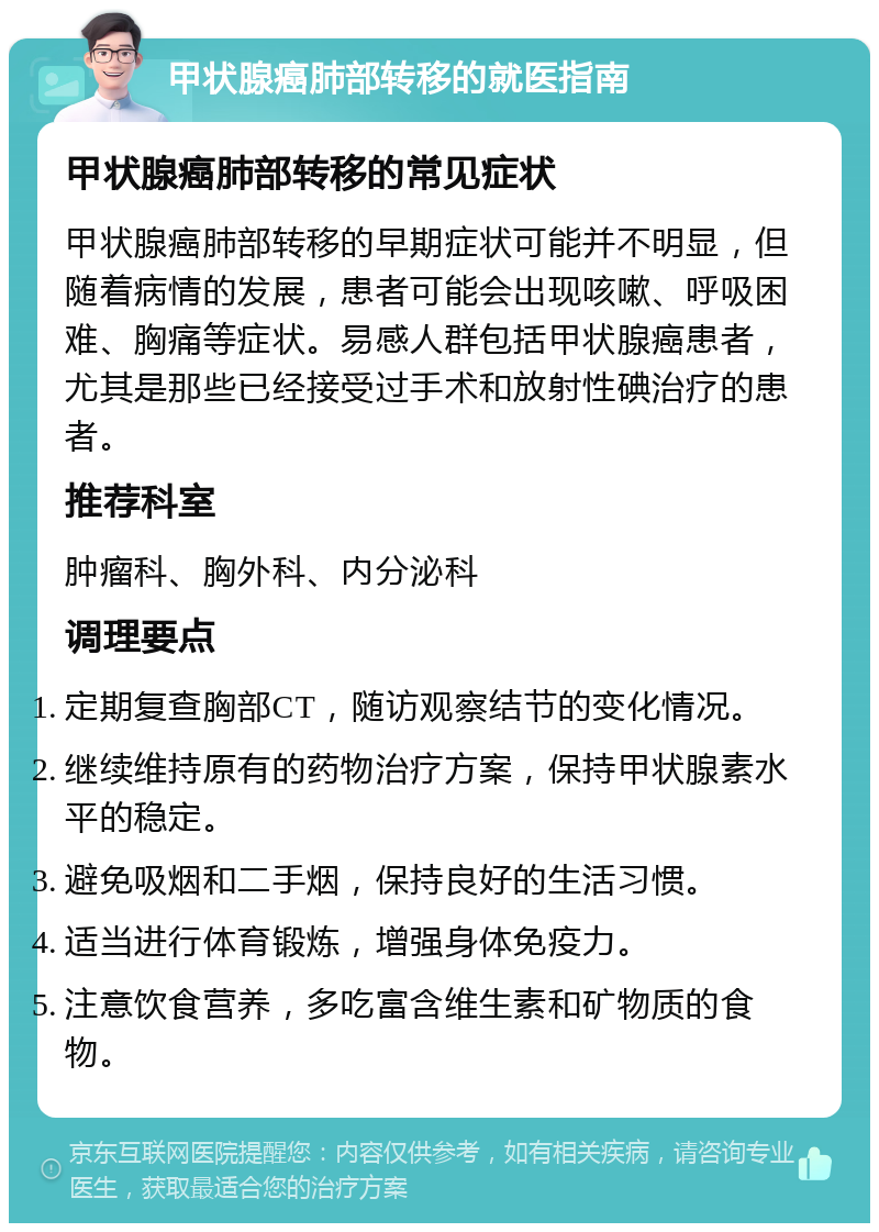 甲状腺癌肺部转移的就医指南 甲状腺癌肺部转移的常见症状 甲状腺癌肺部转移的早期症状可能并不明显，但随着病情的发展，患者可能会出现咳嗽、呼吸困难、胸痛等症状。易感人群包括甲状腺癌患者，尤其是那些已经接受过手术和放射性碘治疗的患者。 推荐科室 肿瘤科、胸外科、内分泌科 调理要点 定期复查胸部CT，随访观察结节的变化情况。 继续维持原有的药物治疗方案，保持甲状腺素水平的稳定。 避免吸烟和二手烟，保持良好的生活习惯。 适当进行体育锻炼，增强身体免疫力。 注意饮食营养，多吃富含维生素和矿物质的食物。