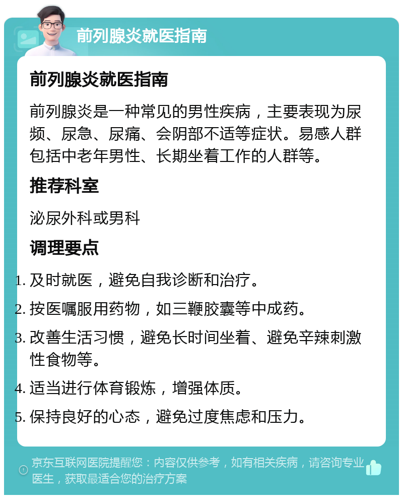 前列腺炎就医指南 前列腺炎就医指南 前列腺炎是一种常见的男性疾病，主要表现为尿频、尿急、尿痛、会阴部不适等症状。易感人群包括中老年男性、长期坐着工作的人群等。 推荐科室 泌尿外科或男科 调理要点 及时就医，避免自我诊断和治疗。 按医嘱服用药物，如三鞭胶囊等中成药。 改善生活习惯，避免长时间坐着、避免辛辣刺激性食物等。 适当进行体育锻炼，增强体质。 保持良好的心态，避免过度焦虑和压力。