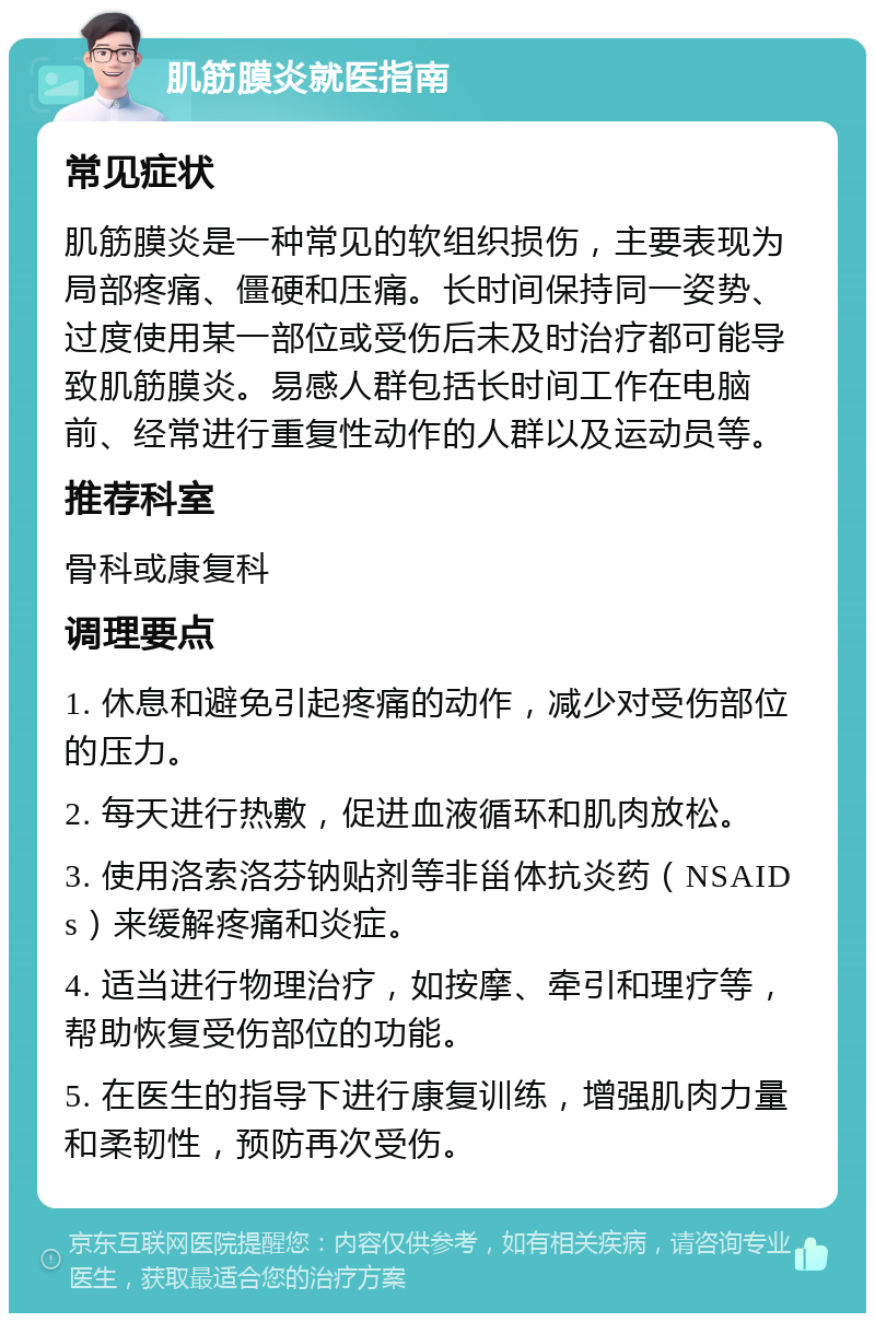 肌筋膜炎就医指南 常见症状 肌筋膜炎是一种常见的软组织损伤，主要表现为局部疼痛、僵硬和压痛。长时间保持同一姿势、过度使用某一部位或受伤后未及时治疗都可能导致肌筋膜炎。易感人群包括长时间工作在电脑前、经常进行重复性动作的人群以及运动员等。 推荐科室 骨科或康复科 调理要点 1. 休息和避免引起疼痛的动作，减少对受伤部位的压力。 2. 每天进行热敷，促进血液循环和肌肉放松。 3. 使用洛索洛芬钠贴剂等非甾体抗炎药（NSAIDs）来缓解疼痛和炎症。 4. 适当进行物理治疗，如按摩、牵引和理疗等，帮助恢复受伤部位的功能。 5. 在医生的指导下进行康复训练，增强肌肉力量和柔韧性，预防再次受伤。