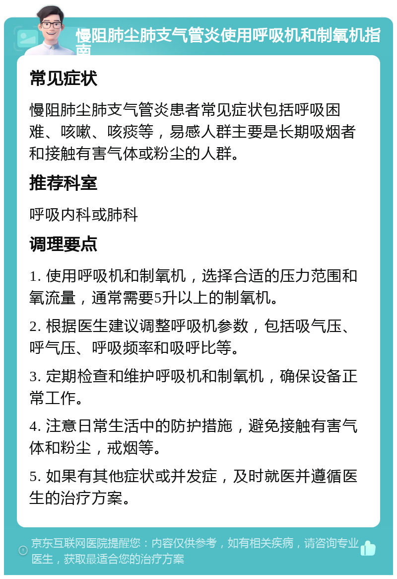 慢阻肺尘肺支气管炎使用呼吸机和制氧机指南 常见症状 慢阻肺尘肺支气管炎患者常见症状包括呼吸困难、咳嗽、咳痰等，易感人群主要是长期吸烟者和接触有害气体或粉尘的人群。 推荐科室 呼吸内科或肺科 调理要点 1. 使用呼吸机和制氧机，选择合适的压力范围和氧流量，通常需要5升以上的制氧机。 2. 根据医生建议调整呼吸机参数，包括吸气压、呼气压、呼吸频率和吸呼比等。 3. 定期检查和维护呼吸机和制氧机，确保设备正常工作。 4. 注意日常生活中的防护措施，避免接触有害气体和粉尘，戒烟等。 5. 如果有其他症状或并发症，及时就医并遵循医生的治疗方案。