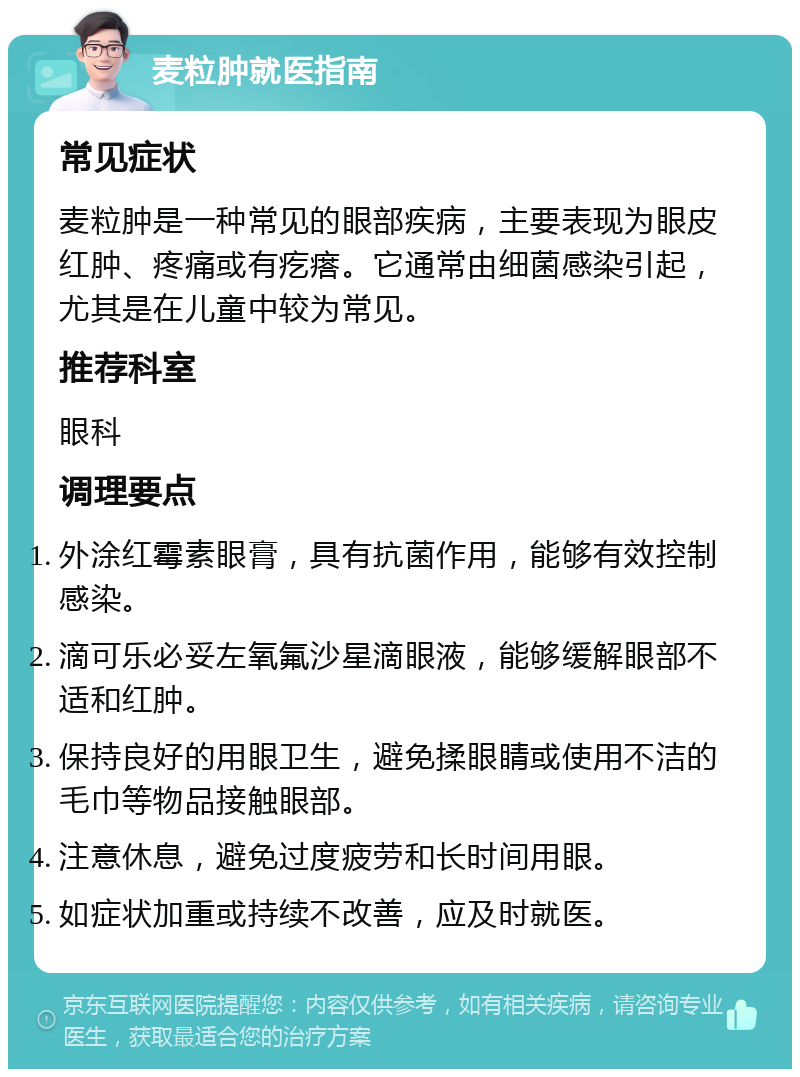 麦粒肿就医指南 常见症状 麦粒肿是一种常见的眼部疾病，主要表现为眼皮红肿、疼痛或有疙瘩。它通常由细菌感染引起，尤其是在儿童中较为常见。 推荐科室 眼科 调理要点 外涂红霉素眼膏，具有抗菌作用，能够有效控制感染。 滴可乐必妥左氧氟沙星滴眼液，能够缓解眼部不适和红肿。 保持良好的用眼卫生，避免揉眼睛或使用不洁的毛巾等物品接触眼部。 注意休息，避免过度疲劳和长时间用眼。 如症状加重或持续不改善，应及时就医。