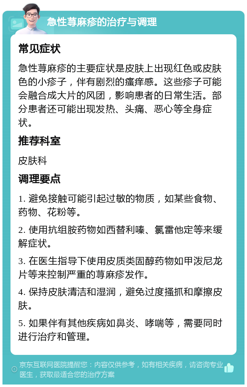 急性荨麻疹的治疗与调理 常见症状 急性荨麻疹的主要症状是皮肤上出现红色或皮肤色的小疹子，伴有剧烈的瘙痒感。这些疹子可能会融合成大片的风团，影响患者的日常生活。部分患者还可能出现发热、头痛、恶心等全身症状。 推荐科室 皮肤科 调理要点 1. 避免接触可能引起过敏的物质，如某些食物、药物、花粉等。 2. 使用抗组胺药物如西替利嗪、氯雷他定等来缓解症状。 3. 在医生指导下使用皮质类固醇药物如甲泼尼龙片等来控制严重的荨麻疹发作。 4. 保持皮肤清洁和湿润，避免过度搔抓和摩擦皮肤。 5. 如果伴有其他疾病如鼻炎、哮喘等，需要同时进行治疗和管理。