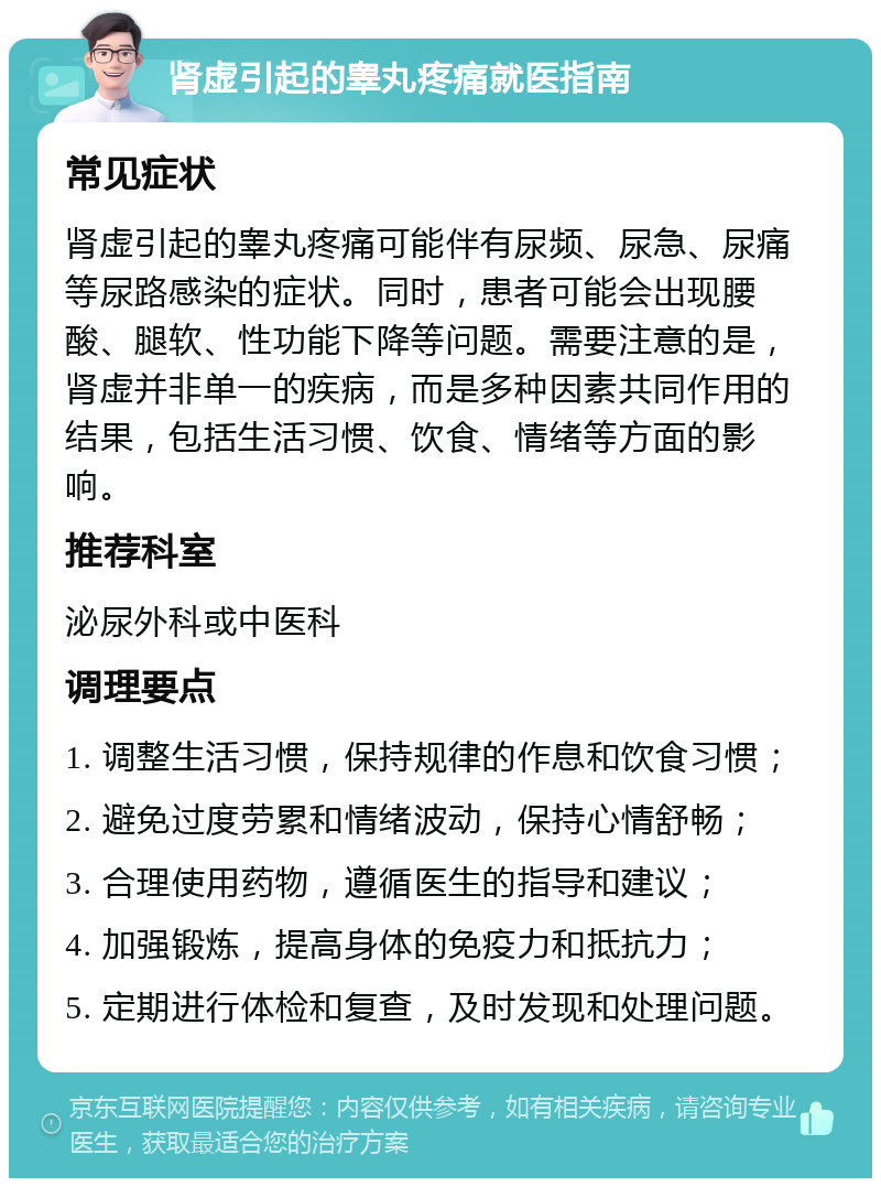 肾虚引起的睾丸疼痛就医指南 常见症状 肾虚引起的睾丸疼痛可能伴有尿频、尿急、尿痛等尿路感染的症状。同时，患者可能会出现腰酸、腿软、性功能下降等问题。需要注意的是，肾虚并非单一的疾病，而是多种因素共同作用的结果，包括生活习惯、饮食、情绪等方面的影响。 推荐科室 泌尿外科或中医科 调理要点 1. 调整生活习惯，保持规律的作息和饮食习惯； 2. 避免过度劳累和情绪波动，保持心情舒畅； 3. 合理使用药物，遵循医生的指导和建议； 4. 加强锻炼，提高身体的免疫力和抵抗力； 5. 定期进行体检和复查，及时发现和处理问题。