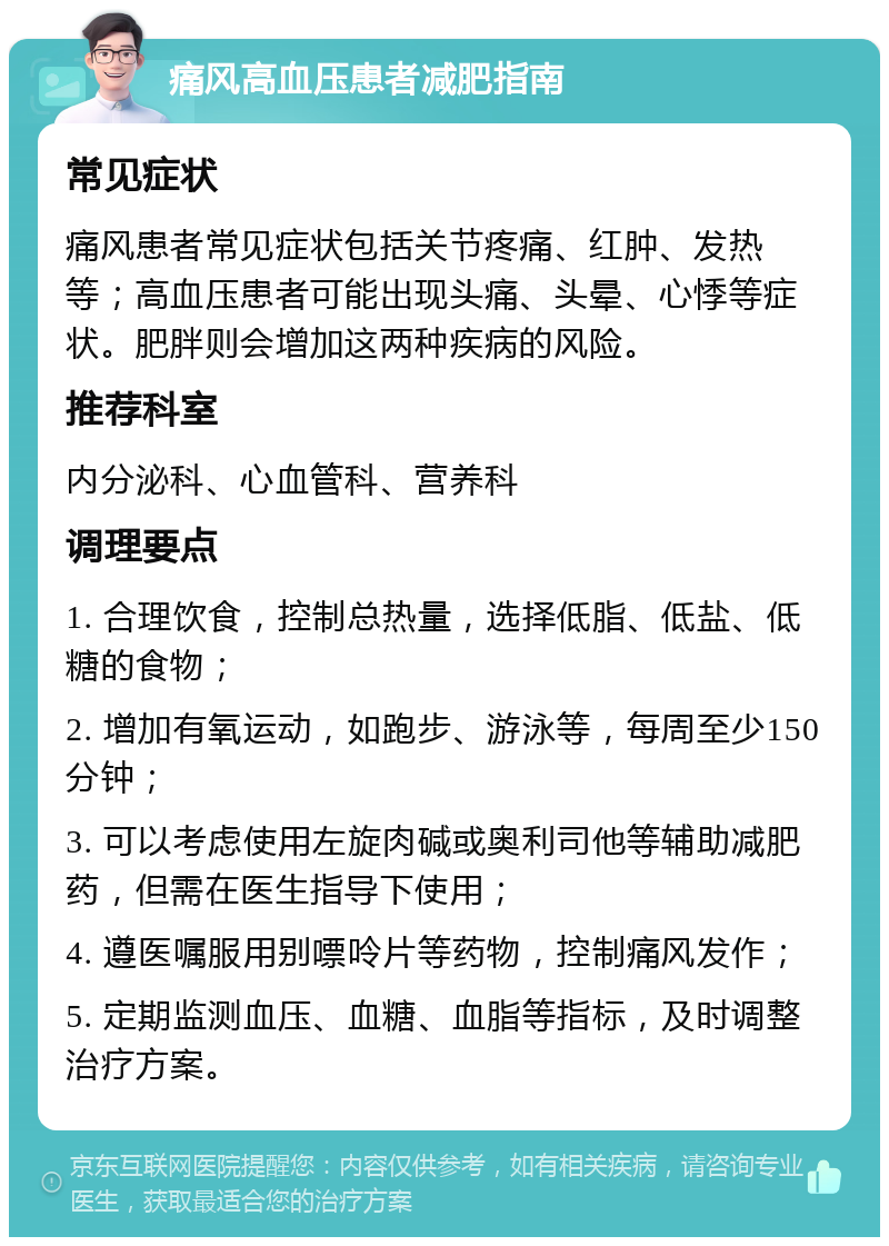 痛风高血压患者减肥指南 常见症状 痛风患者常见症状包括关节疼痛、红肿、发热等；高血压患者可能出现头痛、头晕、心悸等症状。肥胖则会增加这两种疾病的风险。 推荐科室 内分泌科、心血管科、营养科 调理要点 1. 合理饮食，控制总热量，选择低脂、低盐、低糖的食物； 2. 增加有氧运动，如跑步、游泳等，每周至少150分钟； 3. 可以考虑使用左旋肉碱或奥利司他等辅助减肥药，但需在医生指导下使用； 4. 遵医嘱服用别嘌呤片等药物，控制痛风发作； 5. 定期监测血压、血糖、血脂等指标，及时调整治疗方案。