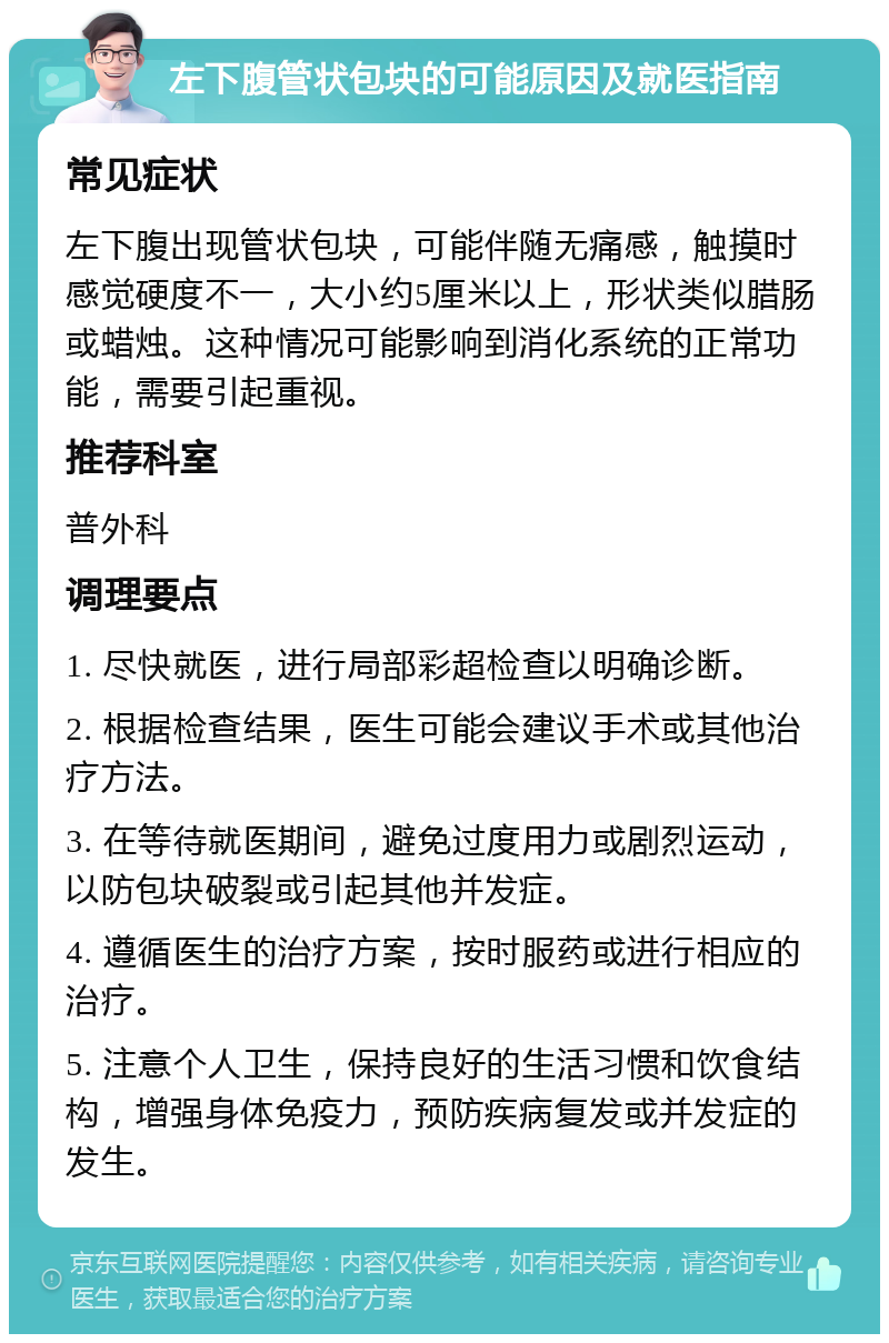 左下腹管状包块的可能原因及就医指南 常见症状 左下腹出现管状包块，可能伴随无痛感，触摸时感觉硬度不一，大小约5厘米以上，形状类似腊肠或蜡烛。这种情况可能影响到消化系统的正常功能，需要引起重视。 推荐科室 普外科 调理要点 1. 尽快就医，进行局部彩超检查以明确诊断。 2. 根据检查结果，医生可能会建议手术或其他治疗方法。 3. 在等待就医期间，避免过度用力或剧烈运动，以防包块破裂或引起其他并发症。 4. 遵循医生的治疗方案，按时服药或进行相应的治疗。 5. 注意个人卫生，保持良好的生活习惯和饮食结构，增强身体免疫力，预防疾病复发或并发症的发生。