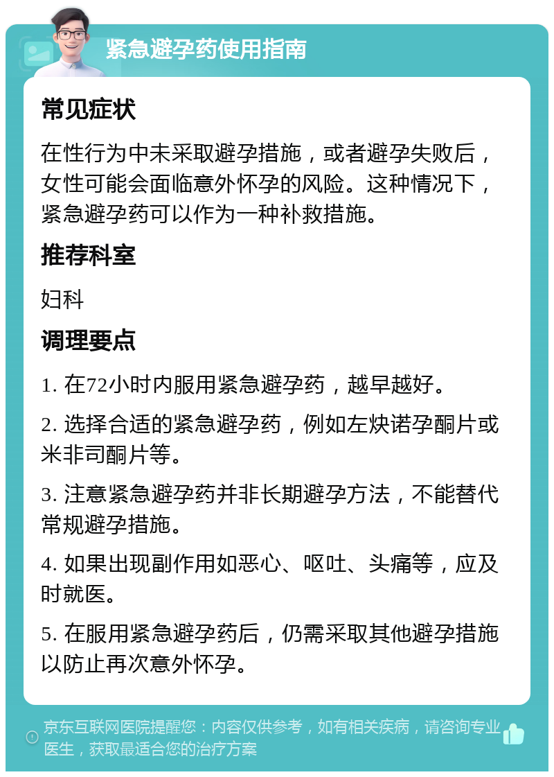 紧急避孕药使用指南 常见症状 在性行为中未采取避孕措施，或者避孕失败后，女性可能会面临意外怀孕的风险。这种情况下，紧急避孕药可以作为一种补救措施。 推荐科室 妇科 调理要点 1. 在72小时内服用紧急避孕药，越早越好。 2. 选择合适的紧急避孕药，例如左炔诺孕酮片或米非司酮片等。 3. 注意紧急避孕药并非长期避孕方法，不能替代常规避孕措施。 4. 如果出现副作用如恶心、呕吐、头痛等，应及时就医。 5. 在服用紧急避孕药后，仍需采取其他避孕措施以防止再次意外怀孕。