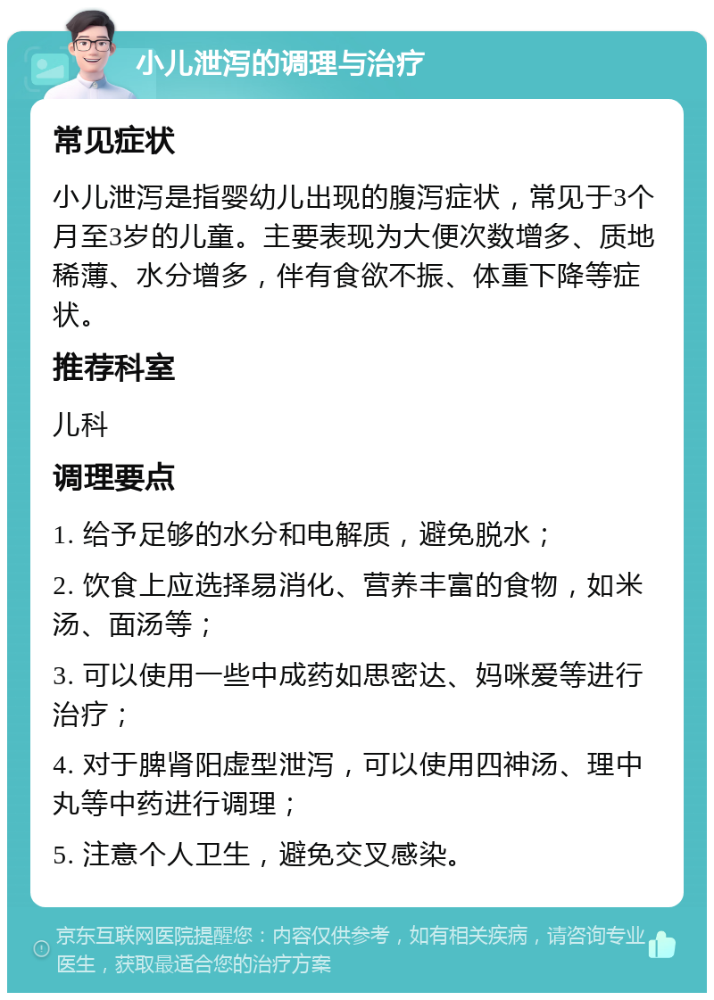 小儿泄泻的调理与治疗 常见症状 小儿泄泻是指婴幼儿出现的腹泻症状，常见于3个月至3岁的儿童。主要表现为大便次数增多、质地稀薄、水分增多，伴有食欲不振、体重下降等症状。 推荐科室 儿科 调理要点 1. 给予足够的水分和电解质，避免脱水； 2. 饮食上应选择易消化、营养丰富的食物，如米汤、面汤等； 3. 可以使用一些中成药如思密达、妈咪爱等进行治疗； 4. 对于脾肾阳虚型泄泻，可以使用四神汤、理中丸等中药进行调理； 5. 注意个人卫生，避免交叉感染。