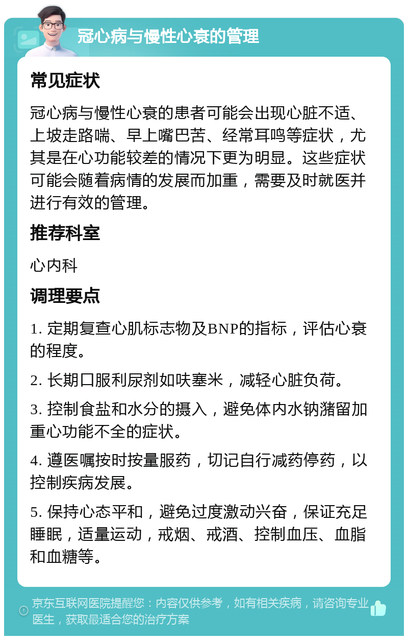 冠心病与慢性心衰的管理 常见症状 冠心病与慢性心衰的患者可能会出现心脏不适、上坡走路喘、早上嘴巴苦、经常耳鸣等症状，尤其是在心功能较差的情况下更为明显。这些症状可能会随着病情的发展而加重，需要及时就医并进行有效的管理。 推荐科室 心内科 调理要点 1. 定期复查心肌标志物及BNP的指标，评估心衰的程度。 2. 长期口服利尿剂如呋塞米，减轻心脏负荷。 3. 控制食盐和水分的摄入，避免体内水钠潴留加重心功能不全的症状。 4. 遵医嘱按时按量服药，切记自行减药停药，以控制疾病发展。 5. 保持心态平和，避免过度激动兴奋，保证充足睡眠，适量运动，戒烟、戒酒、控制血压、血脂和血糖等。