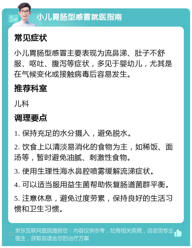 小儿胃肠型感冒就医指南 常见症状 小儿胃肠型感冒主要表现为流鼻涕、肚子不舒服、呕吐、腹泻等症状，多见于婴幼儿，尤其是在气候变化或接触病毒后容易发生。 推荐科室 儿科 调理要点 1. 保持充足的水分摄入，避免脱水。 2. 饮食上以清淡易消化的食物为主，如稀饭、面汤等，暂时避免油腻、刺激性食物。 3. 使用生理性海水鼻腔喷雾缓解流涕症状。 4. 可以适当服用益生菌帮助恢复肠道菌群平衡。 5. 注意休息，避免过度劳累，保持良好的生活习惯和卫生习惯。