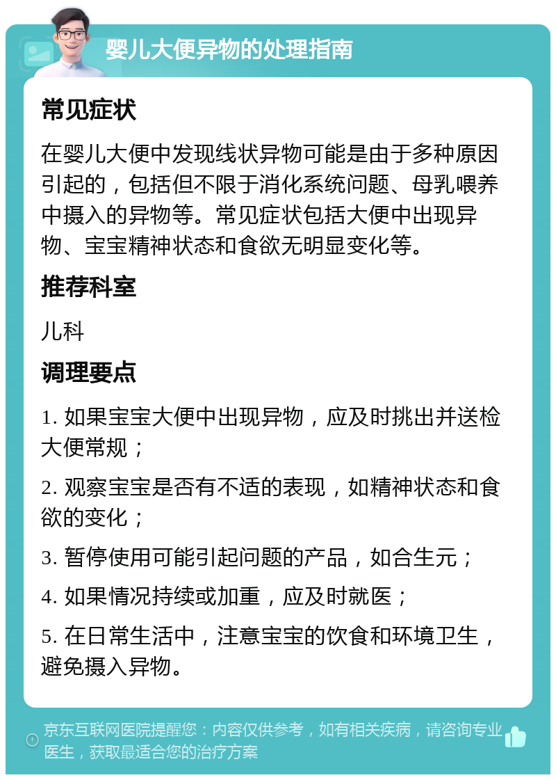 婴儿大便异物的处理指南 常见症状 在婴儿大便中发现线状异物可能是由于多种原因引起的，包括但不限于消化系统问题、母乳喂养中摄入的异物等。常见症状包括大便中出现异物、宝宝精神状态和食欲无明显变化等。 推荐科室 儿科 调理要点 1. 如果宝宝大便中出现异物，应及时挑出并送检大便常规； 2. 观察宝宝是否有不适的表现，如精神状态和食欲的变化； 3. 暂停使用可能引起问题的产品，如合生元； 4. 如果情况持续或加重，应及时就医； 5. 在日常生活中，注意宝宝的饮食和环境卫生，避免摄入异物。