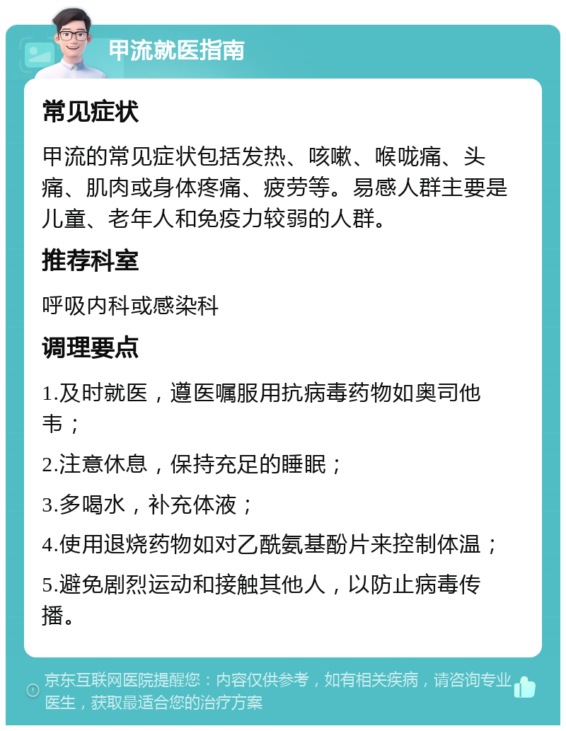 甲流就医指南 常见症状 甲流的常见症状包括发热、咳嗽、喉咙痛、头痛、肌肉或身体疼痛、疲劳等。易感人群主要是儿童、老年人和免疫力较弱的人群。 推荐科室 呼吸内科或感染科 调理要点 1.及时就医，遵医嘱服用抗病毒药物如奥司他韦； 2.注意休息，保持充足的睡眠； 3.多喝水，补充体液； 4.使用退烧药物如对乙酰氨基酚片来控制体温； 5.避免剧烈运动和接触其他人，以防止病毒传播。