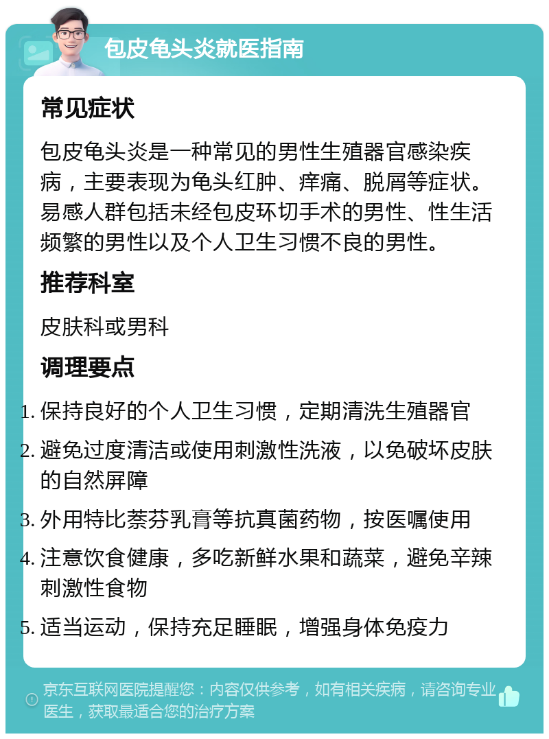 包皮龟头炎就医指南 常见症状 包皮龟头炎是一种常见的男性生殖器官感染疾病，主要表现为龟头红肿、痒痛、脱屑等症状。易感人群包括未经包皮环切手术的男性、性生活频繁的男性以及个人卫生习惯不良的男性。 推荐科室 皮肤科或男科 调理要点 保持良好的个人卫生习惯，定期清洗生殖器官 避免过度清洁或使用刺激性洗液，以免破坏皮肤的自然屏障 外用特比萘芬乳膏等抗真菌药物，按医嘱使用 注意饮食健康，多吃新鲜水果和蔬菜，避免辛辣刺激性食物 适当运动，保持充足睡眠，增强身体免疫力