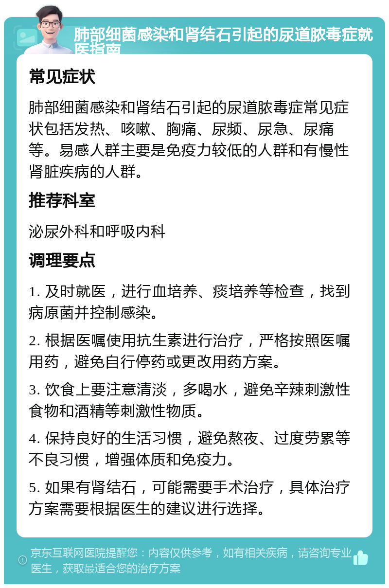 肺部细菌感染和肾结石引起的尿道脓毒症就医指南 常见症状 肺部细菌感染和肾结石引起的尿道脓毒症常见症状包括发热、咳嗽、胸痛、尿频、尿急、尿痛等。易感人群主要是免疫力较低的人群和有慢性肾脏疾病的人群。 推荐科室 泌尿外科和呼吸内科 调理要点 1. 及时就医，进行血培养、痰培养等检查，找到病原菌并控制感染。 2. 根据医嘱使用抗生素进行治疗，严格按照医嘱用药，避免自行停药或更改用药方案。 3. 饮食上要注意清淡，多喝水，避免辛辣刺激性食物和酒精等刺激性物质。 4. 保持良好的生活习惯，避免熬夜、过度劳累等不良习惯，增强体质和免疫力。 5. 如果有肾结石，可能需要手术治疗，具体治疗方案需要根据医生的建议进行选择。