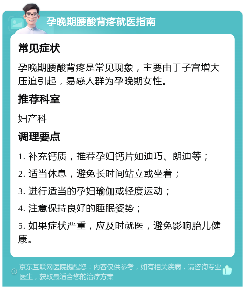 孕晚期腰酸背疼就医指南 常见症状 孕晚期腰酸背疼是常见现象，主要由于子宫增大压迫引起，易感人群为孕晚期女性。 推荐科室 妇产科 调理要点 1. 补充钙质，推荐孕妇钙片如迪巧、朗迪等； 2. 适当休息，避免长时间站立或坐着； 3. 进行适当的孕妇瑜伽或轻度运动； 4. 注意保持良好的睡眠姿势； 5. 如果症状严重，应及时就医，避免影响胎儿健康。