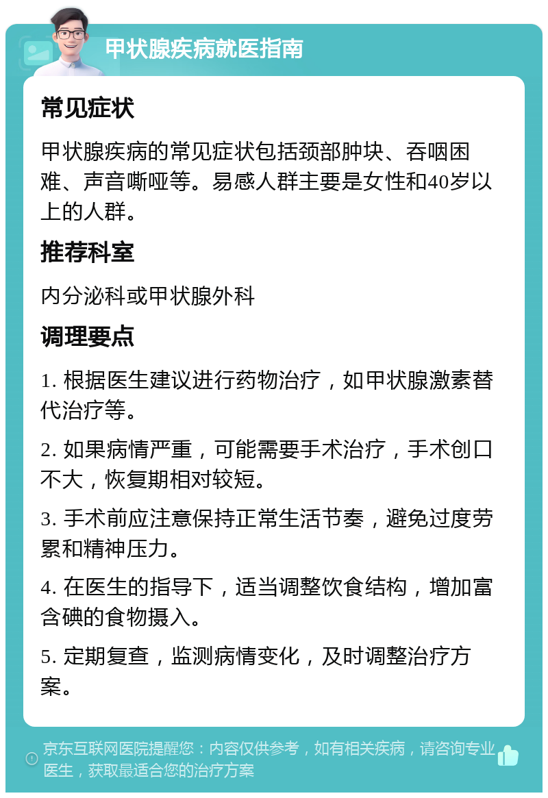 甲状腺疾病就医指南 常见症状 甲状腺疾病的常见症状包括颈部肿块、吞咽困难、声音嘶哑等。易感人群主要是女性和40岁以上的人群。 推荐科室 内分泌科或甲状腺外科 调理要点 1. 根据医生建议进行药物治疗，如甲状腺激素替代治疗等。 2. 如果病情严重，可能需要手术治疗，手术创口不大，恢复期相对较短。 3. 手术前应注意保持正常生活节奏，避免过度劳累和精神压力。 4. 在医生的指导下，适当调整饮食结构，增加富含碘的食物摄入。 5. 定期复查，监测病情变化，及时调整治疗方案。