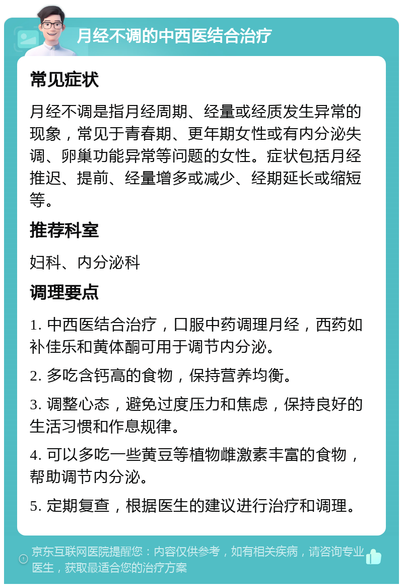 月经不调的中西医结合治疗 常见症状 月经不调是指月经周期、经量或经质发生异常的现象，常见于青春期、更年期女性或有内分泌失调、卵巢功能异常等问题的女性。症状包括月经推迟、提前、经量增多或减少、经期延长或缩短等。 推荐科室 妇科、内分泌科 调理要点 1. 中西医结合治疗，口服中药调理月经，西药如补佳乐和黄体酮可用于调节内分泌。 2. 多吃含钙高的食物，保持营养均衡。 3. 调整心态，避免过度压力和焦虑，保持良好的生活习惯和作息规律。 4. 可以多吃一些黄豆等植物雌激素丰富的食物，帮助调节内分泌。 5. 定期复查，根据医生的建议进行治疗和调理。