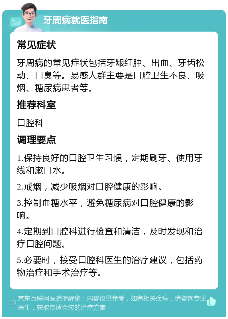 牙周病就医指南 常见症状 牙周病的常见症状包括牙龈红肿、出血、牙齿松动、口臭等。易感人群主要是口腔卫生不良、吸烟、糖尿病患者等。 推荐科室 口腔科 调理要点 1.保持良好的口腔卫生习惯，定期刷牙、使用牙线和漱口水。 2.戒烟，减少吸烟对口腔健康的影响。 3.控制血糖水平，避免糖尿病对口腔健康的影响。 4.定期到口腔科进行检查和清洁，及时发现和治疗口腔问题。 5.必要时，接受口腔科医生的治疗建议，包括药物治疗和手术治疗等。