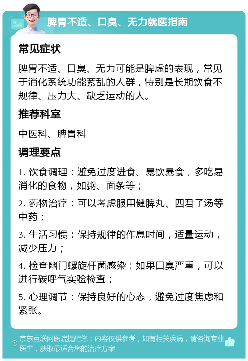 脾胃不适、口臭、无力就医指南 常见症状 脾胃不适、口臭、无力可能是脾虚的表现，常见于消化系统功能紊乱的人群，特别是长期饮食不规律、压力大、缺乏运动的人。 推荐科室 中医科、脾胃科 调理要点 1. 饮食调理：避免过度进食、暴饮暴食，多吃易消化的食物，如粥、面条等； 2. 药物治疗：可以考虑服用健脾丸、四君子汤等中药； 3. 生活习惯：保持规律的作息时间，适量运动，减少压力； 4. 检查幽门螺旋杆菌感染：如果口臭严重，可以进行碳呼气实验检查； 5. 心理调节：保持良好的心态，避免过度焦虑和紧张。