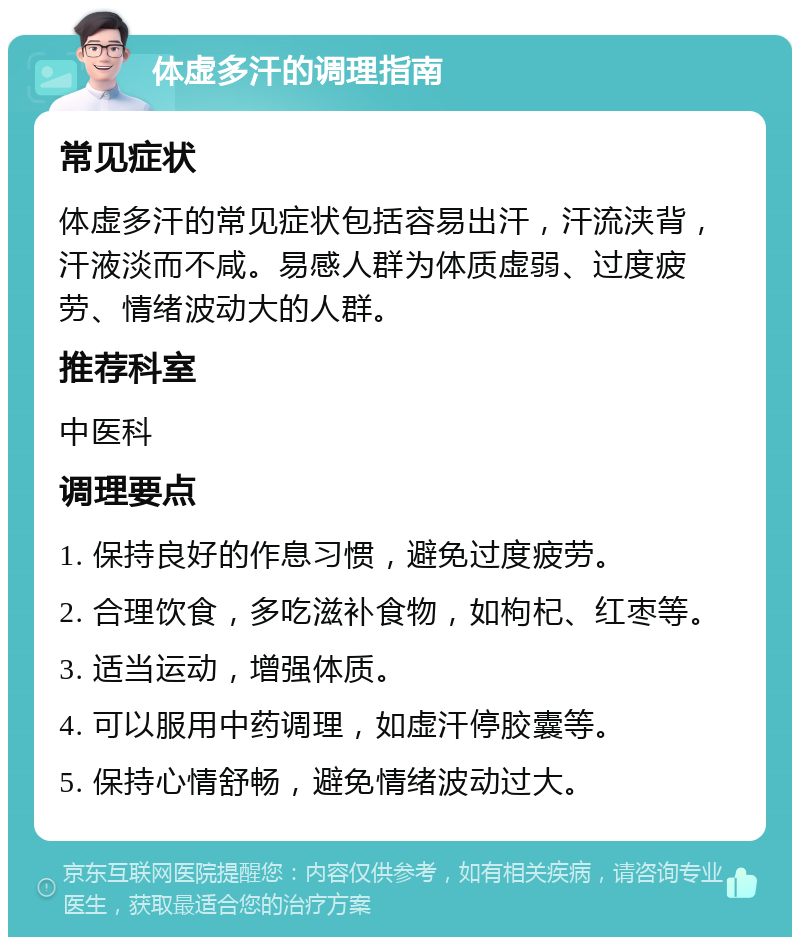 体虚多汗的调理指南 常见症状 体虚多汗的常见症状包括容易出汗，汗流浃背，汗液淡而不咸。易感人群为体质虚弱、过度疲劳、情绪波动大的人群。 推荐科室 中医科 调理要点 1. 保持良好的作息习惯，避免过度疲劳。 2. 合理饮食，多吃滋补食物，如枸杞、红枣等。 3. 适当运动，增强体质。 4. 可以服用中药调理，如虚汗停胶囊等。 5. 保持心情舒畅，避免情绪波动过大。