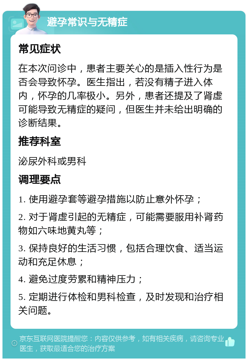 避孕常识与无精症 常见症状 在本次问诊中，患者主要关心的是插入性行为是否会导致怀孕。医生指出，若没有精子进入体内，怀孕的几率极小。另外，患者还提及了肾虚可能导致无精症的疑问，但医生并未给出明确的诊断结果。 推荐科室 泌尿外科或男科 调理要点 1. 使用避孕套等避孕措施以防止意外怀孕； 2. 对于肾虚引起的无精症，可能需要服用补肾药物如六味地黄丸等； 3. 保持良好的生活习惯，包括合理饮食、适当运动和充足休息； 4. 避免过度劳累和精神压力； 5. 定期进行体检和男科检查，及时发现和治疗相关问题。