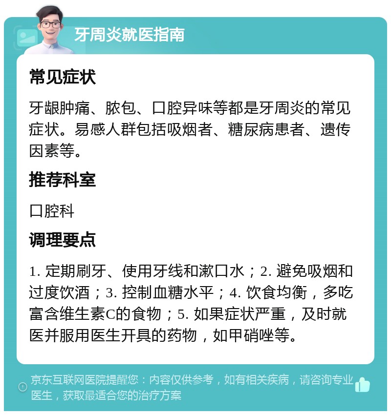 牙周炎就医指南 常见症状 牙龈肿痛、脓包、口腔异味等都是牙周炎的常见症状。易感人群包括吸烟者、糖尿病患者、遗传因素等。 推荐科室 口腔科 调理要点 1. 定期刷牙、使用牙线和漱口水；2. 避免吸烟和过度饮酒；3. 控制血糖水平；4. 饮食均衡，多吃富含维生素C的食物；5. 如果症状严重，及时就医并服用医生开具的药物，如甲硝唑等。