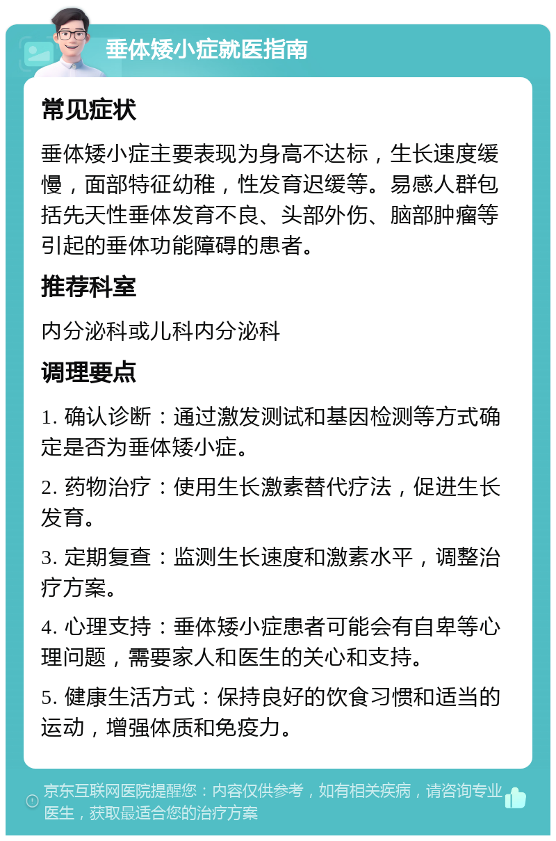 垂体矮小症就医指南 常见症状 垂体矮小症主要表现为身高不达标，生长速度缓慢，面部特征幼稚，性发育迟缓等。易感人群包括先天性垂体发育不良、头部外伤、脑部肿瘤等引起的垂体功能障碍的患者。 推荐科室 内分泌科或儿科内分泌科 调理要点 1. 确认诊断：通过激发测试和基因检测等方式确定是否为垂体矮小症。 2. 药物治疗：使用生长激素替代疗法，促进生长发育。 3. 定期复查：监测生长速度和激素水平，调整治疗方案。 4. 心理支持：垂体矮小症患者可能会有自卑等心理问题，需要家人和医生的关心和支持。 5. 健康生活方式：保持良好的饮食习惯和适当的运动，增强体质和免疫力。