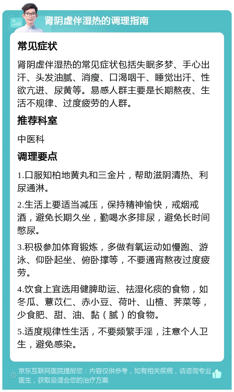 肾阴虚伴湿热的调理指南 常见症状 肾阴虚伴湿热的常见症状包括失眠多梦、手心出汗、头发油腻、消瘦、口渴咽干、睡觉出汗、性欲亢进、尿黄等。易感人群主要是长期熬夜、生活不规律、过度疲劳的人群。 推荐科室 中医科 调理要点 1.口服知柏地黄丸和三金片，帮助滋阴清热、利尿通淋。 2.生活上要适当减压，保持精神愉快，戒烟戒酒，避免长期久坐，勤喝水多排尿，避免长时间憋尿。 3.积极参加体育锻炼，多做有氧运动如慢跑、游泳、仰卧起坐、俯卧撑等，不要通宵熬夜过度疲劳。 4.饮食上宜选用健脾助运、祛湿化痰的食物，如冬瓜、薏苡仁、赤小豆、荷叶、山楂、荠菜等，少食肥、甜、油、黏（腻）的食物。 5.适度规律性生活，不要频繁手淫，注意个人卫生，避免感染。