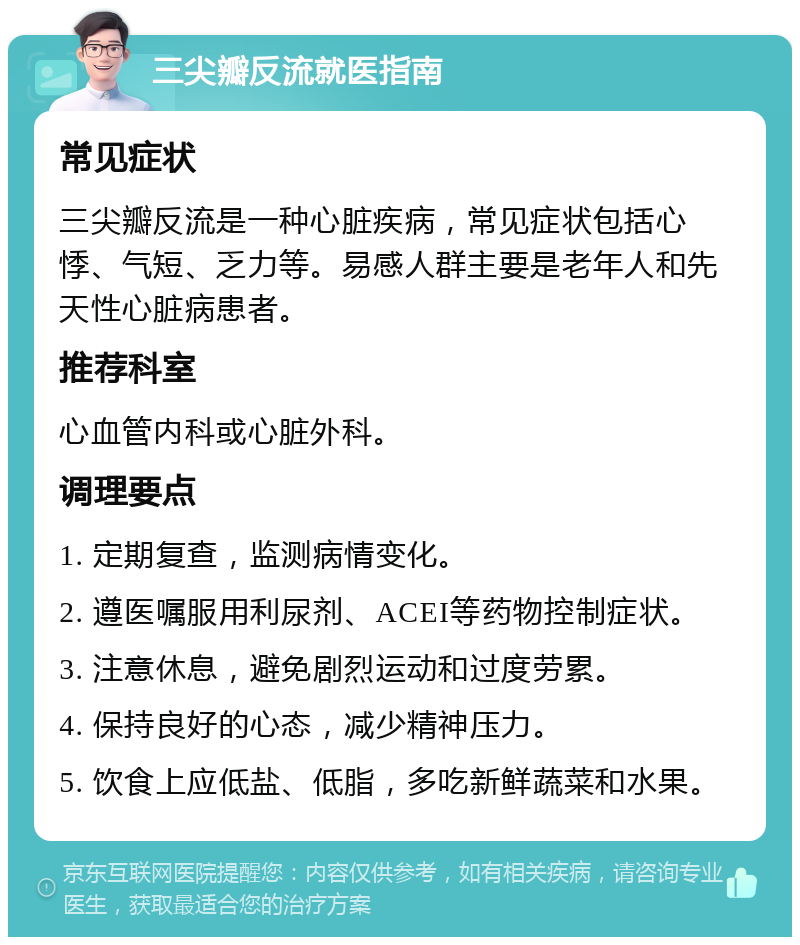 三尖瓣反流就医指南 常见症状 三尖瓣反流是一种心脏疾病，常见症状包括心悸、气短、乏力等。易感人群主要是老年人和先天性心脏病患者。 推荐科室 心血管内科或心脏外科。 调理要点 1. 定期复查，监测病情变化。 2. 遵医嘱服用利尿剂、ACEI等药物控制症状。 3. 注意休息，避免剧烈运动和过度劳累。 4. 保持良好的心态，减少精神压力。 5. 饮食上应低盐、低脂，多吃新鲜蔬菜和水果。