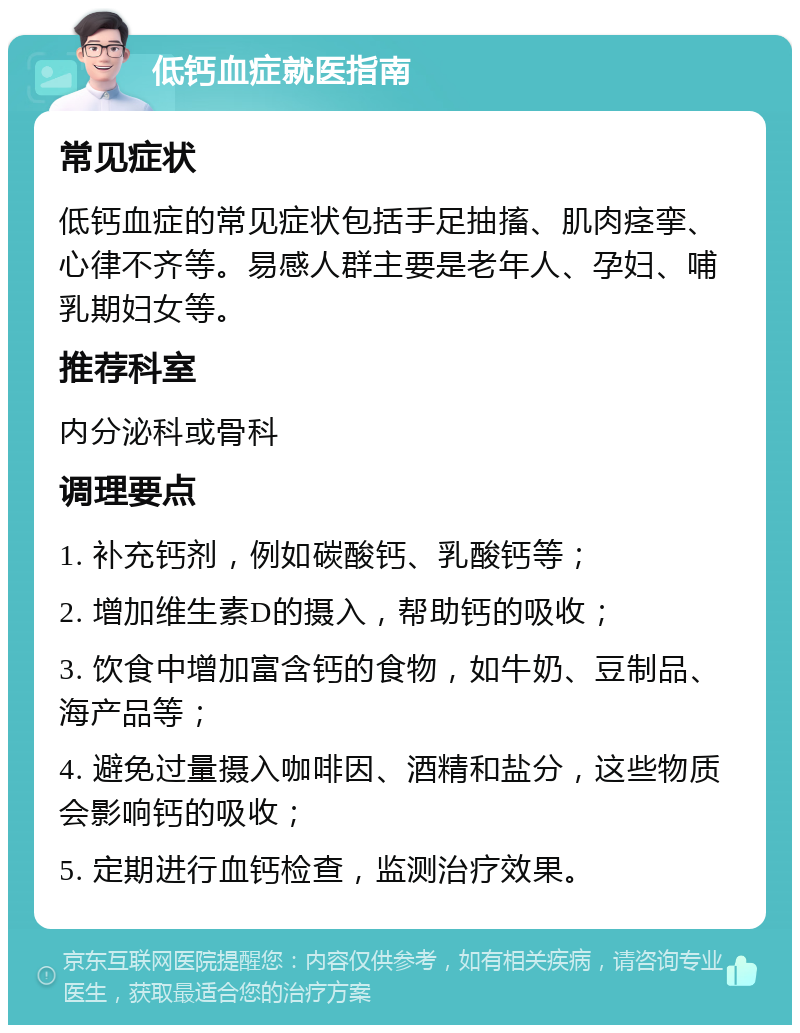 低钙血症就医指南 常见症状 低钙血症的常见症状包括手足抽搐、肌肉痉挛、心律不齐等。易感人群主要是老年人、孕妇、哺乳期妇女等。 推荐科室 内分泌科或骨科 调理要点 1. 补充钙剂，例如碳酸钙、乳酸钙等； 2. 增加维生素D的摄入，帮助钙的吸收； 3. 饮食中增加富含钙的食物，如牛奶、豆制品、海产品等； 4. 避免过量摄入咖啡因、酒精和盐分，这些物质会影响钙的吸收； 5. 定期进行血钙检查，监测治疗效果。