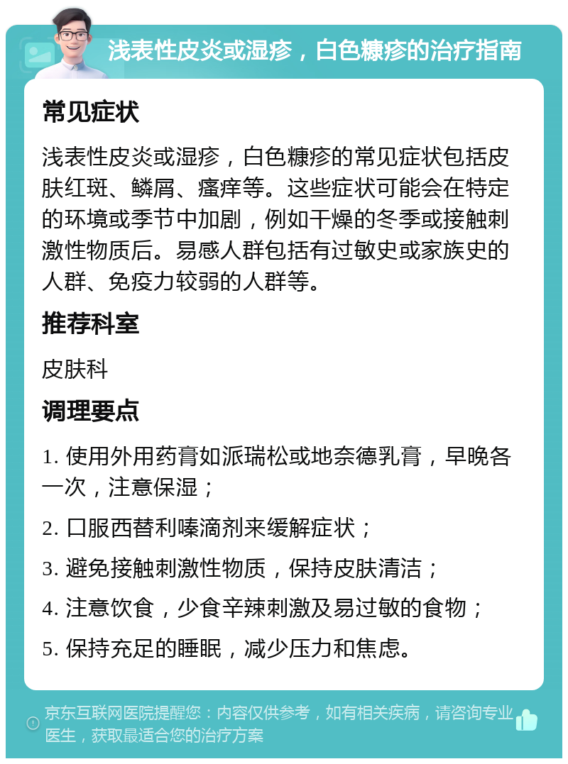 浅表性皮炎或湿疹，白色糠疹的治疗指南 常见症状 浅表性皮炎或湿疹，白色糠疹的常见症状包括皮肤红斑、鳞屑、瘙痒等。这些症状可能会在特定的环境或季节中加剧，例如干燥的冬季或接触刺激性物质后。易感人群包括有过敏史或家族史的人群、免疫力较弱的人群等。 推荐科室 皮肤科 调理要点 1. 使用外用药膏如派瑞松或地奈德乳膏，早晚各一次，注意保湿； 2. 口服西替利嗪滴剂来缓解症状； 3. 避免接触刺激性物质，保持皮肤清洁； 4. 注意饮食，少食辛辣刺激及易过敏的食物； 5. 保持充足的睡眠，减少压力和焦虑。